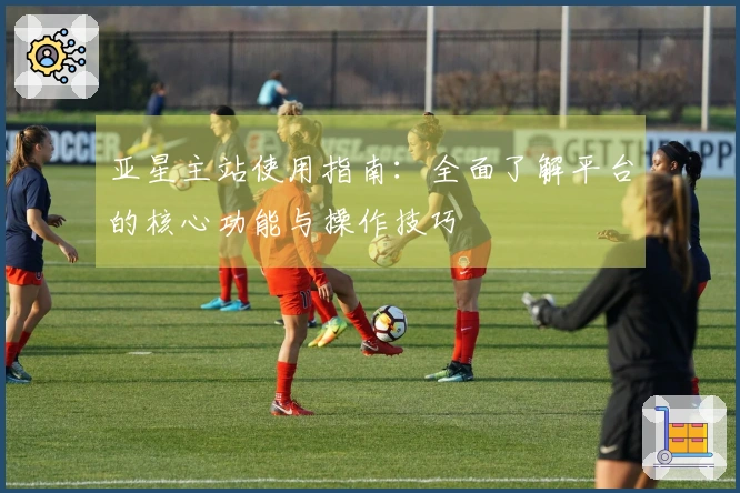 亚星主站使用指南：全面了解平台的核心功能与操作技巧