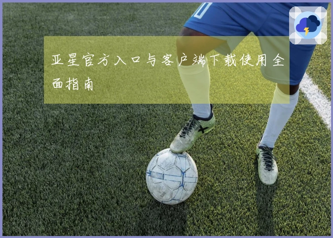 亚星官方入口与客户端下载使用全面指南