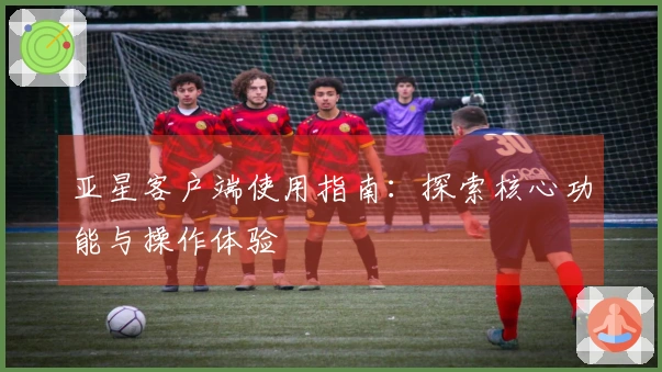 亚星客户端使用指南:探索核心功能与操作体验