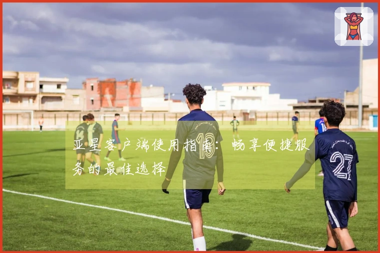 亚星客户端使用指南：畅享便捷服务的最佳选择