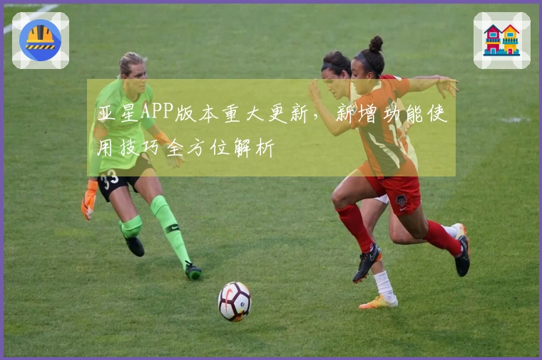 亚星APP版本重大更新，新增功能使用技巧全方位解析