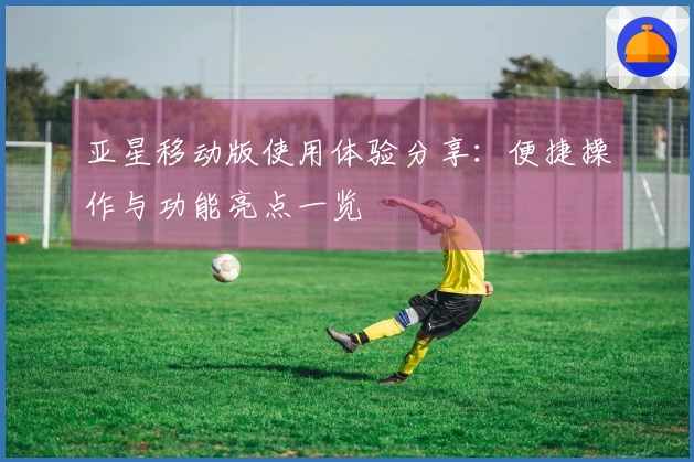 亚星移动版使用体验分享：便捷操作与功能亮点一览