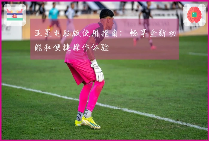 亚星电脑版使用指南：畅享全新功能和便捷操作体验