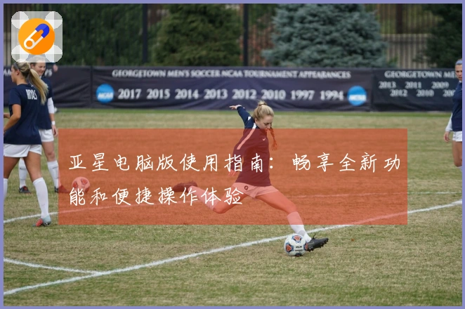 亚星电脑版使用指南：畅享全新功能和便捷操作体验