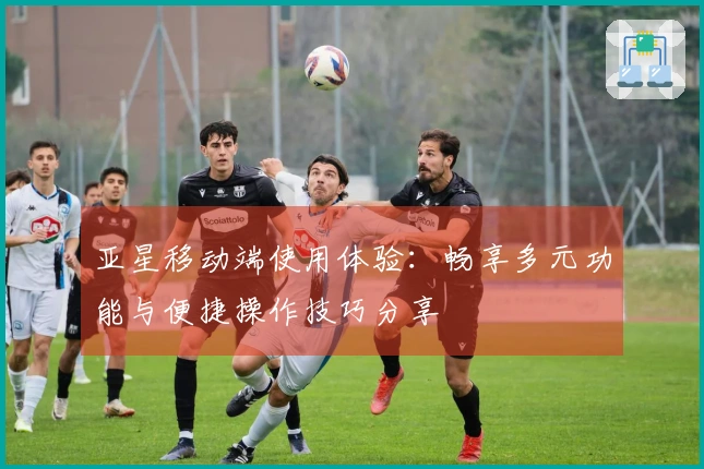 亚星移动端使用体验：畅享多元功能与便捷操作技巧分享