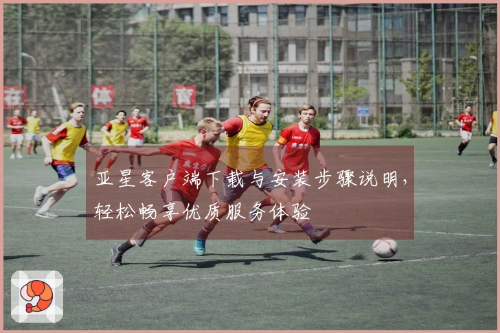 亚星客户端下载与安装步骤说明,轻松畅享优质服务体验